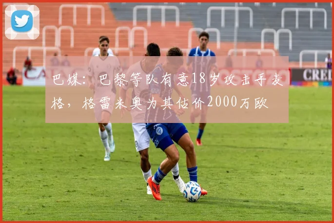 巴媒：巴黎等队有意18岁攻击手麦格，格雷米奥为其估价2000万欧