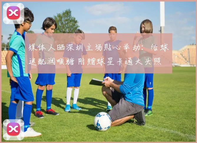 媒体人晒深圳主场贴心举动：给球迷配润喉糖 附赠球星卡通大头照